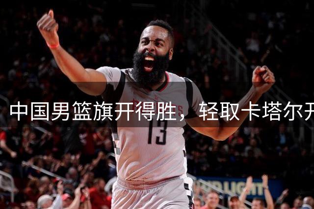 中国男篮旗开得胜，轻取卡塔尔开启新征程